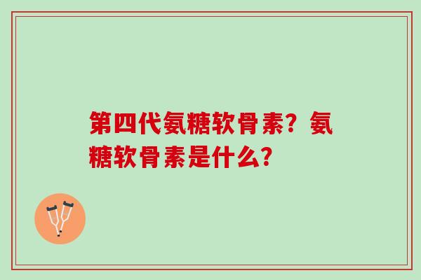 第四代氨糖软骨素？氨糖软骨素是什么？