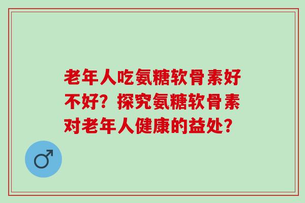 老年人吃氨糖软骨素好不好？探究氨糖软骨素对老年人健康的益处？