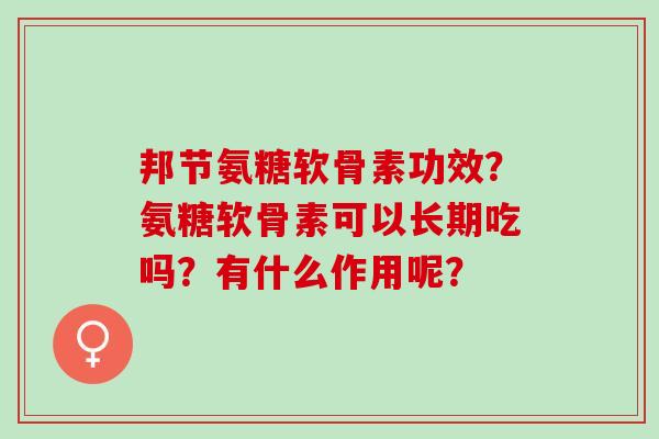 邦节氨糖软骨素功效?氨糖软骨素可以长期吃吗?有什么作用呢? 邦节氨糖软骨素功效?氨糖软骨素可以长期吃吗?有什么作用呢?