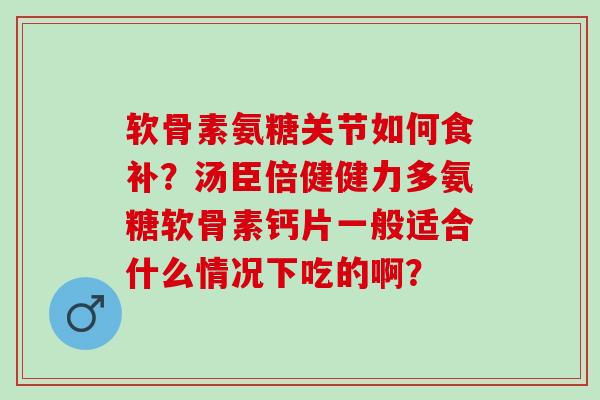 软骨素氨糖关节如何食补？汤臣倍健健力多氨糖软骨素钙片一般适合什么情况下吃的啊？