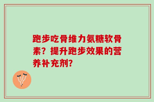 跑步吃骨维力氨糖软骨素?提升跑步效果的营养补充剂? 跑步吃骨维力氨糖软骨素?提升跑步效果的营养补充剂?