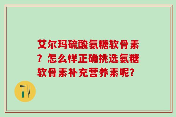 艾尔玛硫酸氨糖软骨素？怎么样正确挑选氨糖软骨素补充营养素呢？