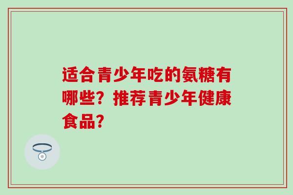 适合青少年吃的氨糖有哪些?推荐青少年健康食品? 适合青少年吃的氨糖有哪些?推荐青少年健康食品?