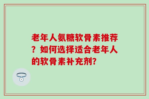 老年人氨糖软骨素推荐？如何选择适合老年人的软骨素补充剂？