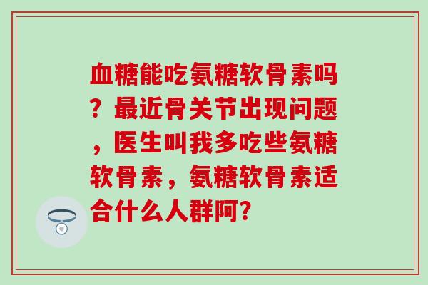 血糖能吃氨糖软骨素吗？最近骨关节出现问题，医生叫我多吃些氨糖软骨素，氨糖软骨素适合什么人群阿？