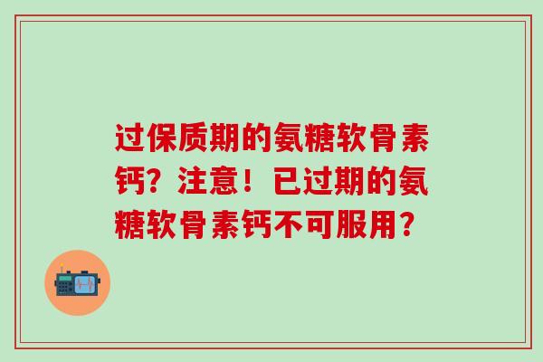 过保质期的氨糖软骨素钙？注意！已过期的氨糖软骨素钙不可服用？
