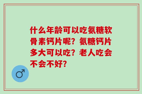 什么年龄可以吃氨糖软骨素钙片呢？氨糖钙片多大可以吃？老人吃会不会不好？