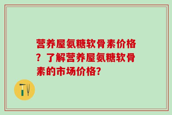 营养屋氨糖软骨素价格？了解营养屋氨糖软骨素的市场价格？