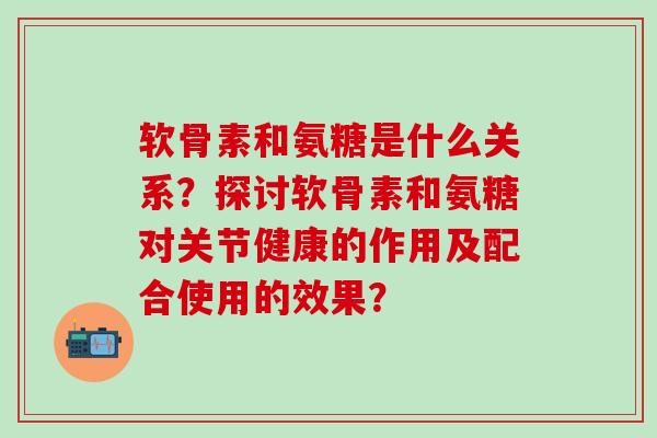 软骨素和氨糖是什么关系?探讨软骨素和氨糖对关节健康的作用及配合使用的效果? 软骨素和氨糖是什么关系?探讨软骨素和氨糖对关节健康的作用及配合使用的效果?