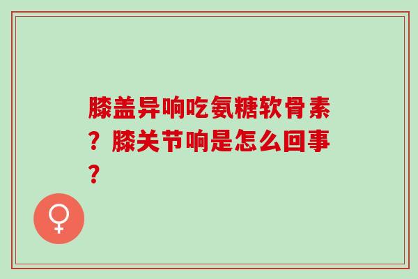 膝盖异响吃氨糖软骨素？膝关节响是怎么回事？