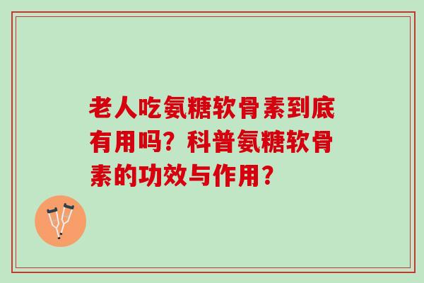 老人吃氨糖软骨素到底有用吗？科普氨糖软骨素的功效与作用？