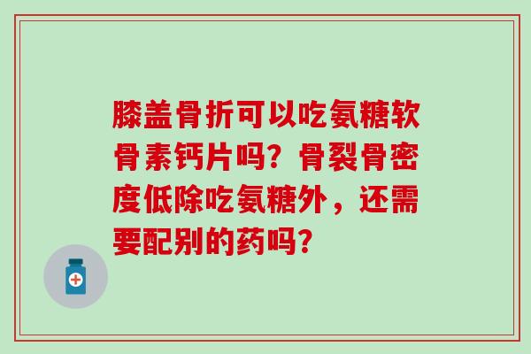 膝盖骨折可以吃氨糖软骨素钙片吗？骨裂骨密度低除吃氨糖外，还需要配别的药吗？