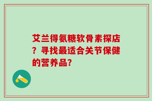 艾兰得氨糖软骨素探店？寻找最适合关节保健的营养品？