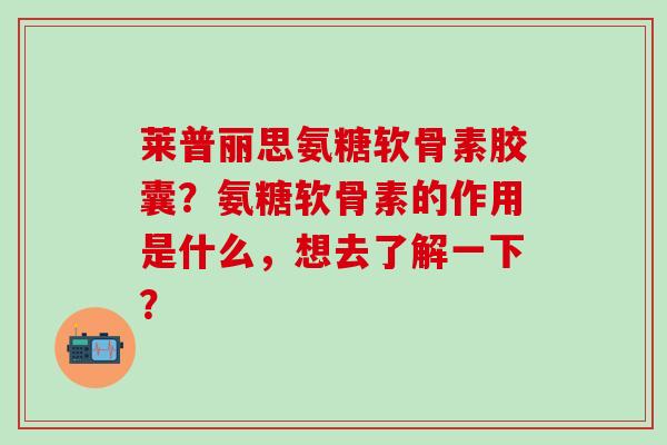 莱普丽思氨糖软骨素胶囊？氨糖软骨素的作用是什么，想去了解一下？