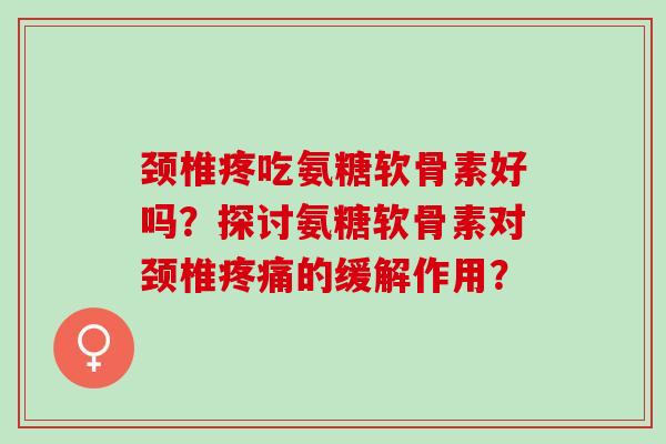 颈椎疼吃氨糖软骨素好吗？探讨氨糖软骨素对颈椎疼痛的缓解作用？