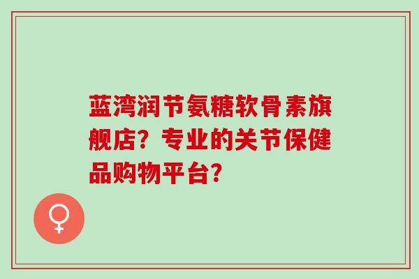 蓝湾润节氨糖软骨素旗舰店？专业的关节保健品购物平台？