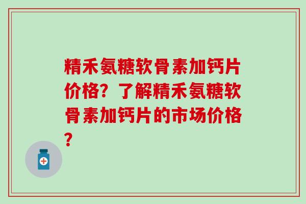 精禾氨糖软骨素加钙片价格？了解精禾氨糖软骨素加钙片的市场价格？