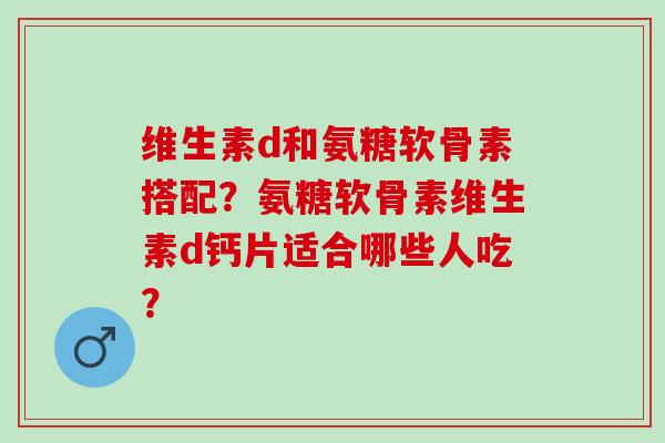 维生素d和氨糖软骨素搭配?氨糖软骨素维生素d钙片适合哪些人吃? 维生素d和氨糖软骨素搭配?氨糖软骨素维生素d钙片适合哪些人吃?