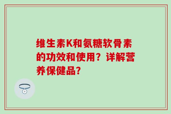 维生素K和氨糖软骨素的功效和使用？详解营养保健品？