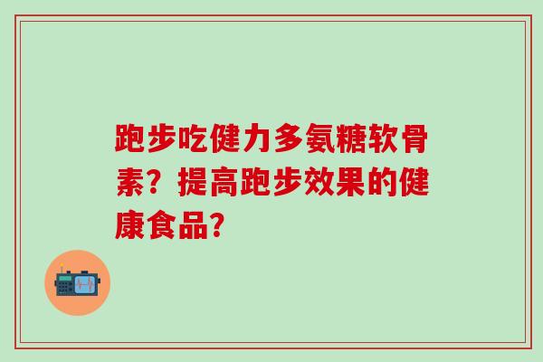 跑步吃健力多氨糖软骨素?提高跑步效果的健康食品? 跑步吃健力多氨糖软骨素?提高跑步效果的健康食品?