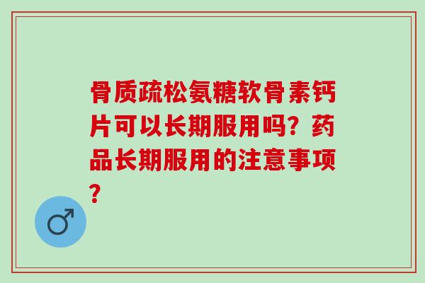 骨质疏松氨糖软骨素钙片可以长期服用吗？药品长期服用的注意事项？