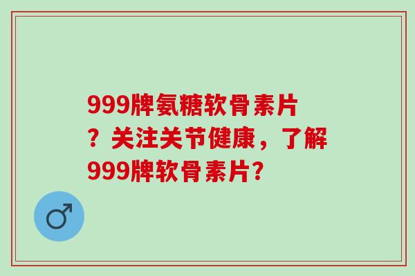 999牌氨糖软骨素片?关注关节健康,了解999牌软骨素片? 999牌氨糖软骨素片?关注关节健康,了解999牌软骨素片?