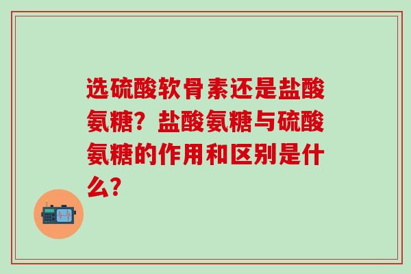 选硫酸软骨素还是盐酸氨糖?盐酸氨糖与硫酸氨糖的作用和区别是什么? 选硫酸软骨素还是盐酸氨糖?盐酸氨糖与硫酸氨糖的作用和区别是什么?