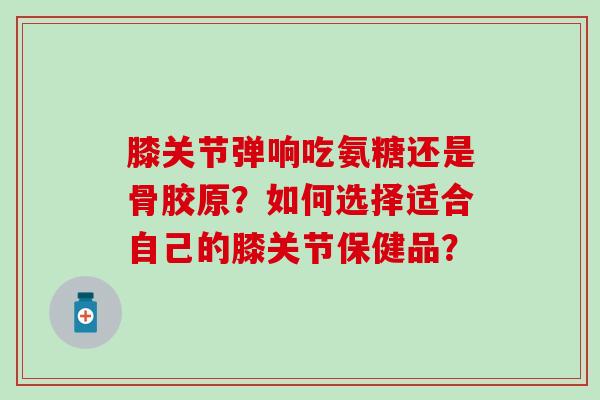 膝关节弹响吃氨糖还是骨胶原？如何选择适合自己的膝关节保健品？