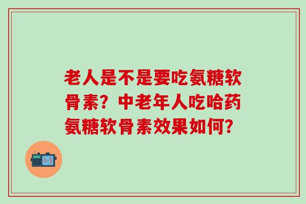 老人是不是要吃氨糖软骨素?中老年人吃哈药氨糖软骨素效果如何? 老人是不是要吃氨糖软骨素?中老年人吃哈药氨糖软骨素效果如何?