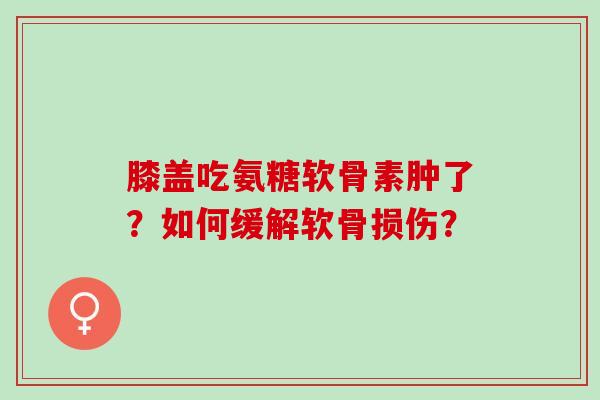 膝盖吃氨糖软骨素肿了？如何缓解软骨损伤？