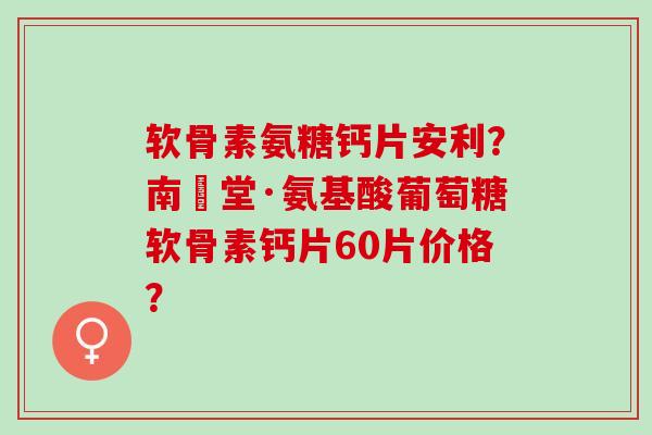 软骨素氨糖钙片安利？南雲堂·氨基酸葡萄糖软骨素钙片60片价格？