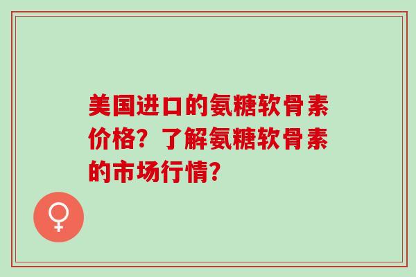 美国进口的氨糖软骨素价格？了解氨糖软骨素的市场行情？