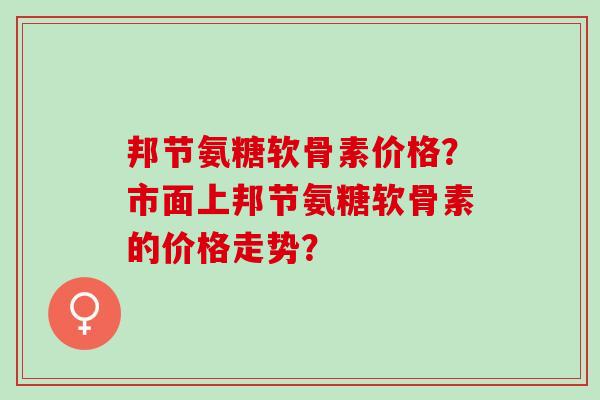 邦节氨糖软骨素价格？市面上邦节氨糖软骨素的价格走势？