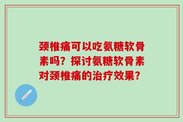 颈椎痛可以吃氨糖软骨素吗？探讨氨糖软骨素对颈椎痛的治疗效果？