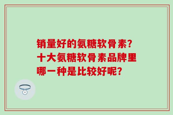 销量好的氨糖软骨素？十大氨糖软骨素品牌里哪一种是比较好呢？