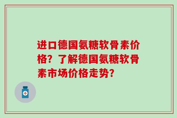 进口德国氨糖软骨素价格？了解德国氨糖软骨素市场价格走势？