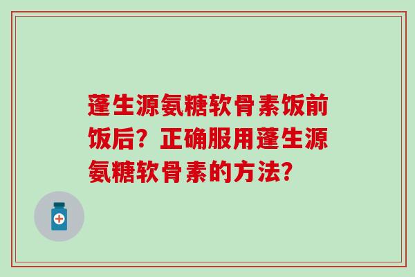 蓬生源氨糖软骨素饭前饭后？正确服用蓬生源氨糖软骨素的方法？