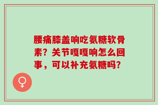 腰痛膝盖响吃氨糖软骨素?关节嘎嘎响怎么回事,可以补充氨糖吗? 腰痛膝盖响吃氨糖软骨素?关节嘎嘎响怎么回事,可以补充氨糖吗?