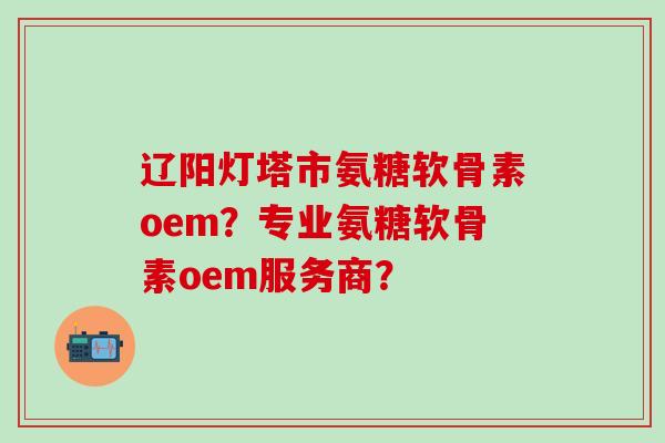辽阳灯塔市氨糖软骨素oem?专业氨糖软骨素oem服务商? 辽阳灯塔市氨糖软骨素oem?专业氨糖软骨素oem服务商?