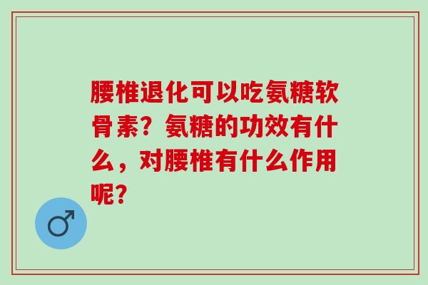 腰椎退化可以吃氨糖软骨素？氨糖的功效有什么，对腰椎有什么作用呢？