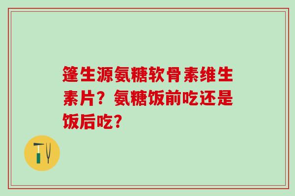 篷生源氨糖软骨素维生素片？氨糖饭前吃还是饭后吃？