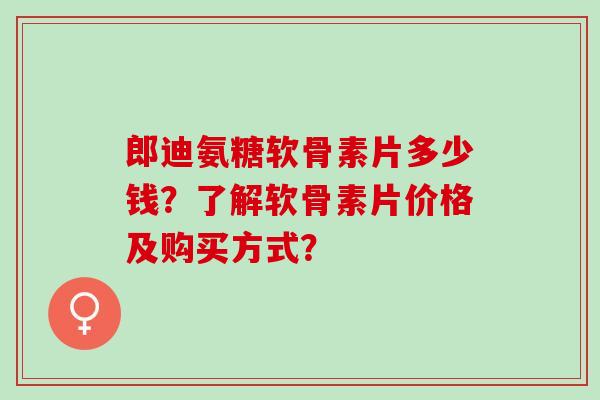 郎迪氨糖软骨素片多少钱？了解软骨素片价格及购买方式？