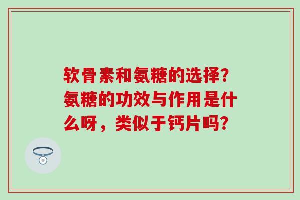 软骨素和氨糖的选择？氨糖的功效与作用是什么呀，类似于钙片吗？