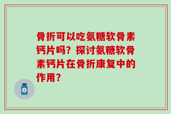 骨折可以吃氨糖软骨素钙片吗？探讨氨糖软骨素钙片在骨折康复中的作用？
