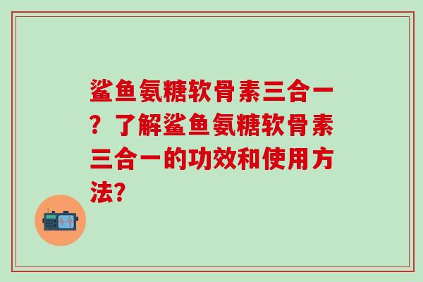 鲨鱼氨糖软骨素三合一?了解鲨鱼氨糖软骨素三合一的功效和使用方法? 鲨鱼氨糖软骨素三合一?了解鲨鱼氨糖软骨素三合一的功效和使用方法?