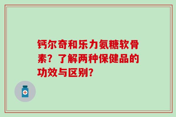 钙尔奇和乐力氨糖软骨素？了解两种保健品的功效与区别？