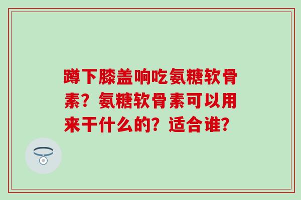 蹲下膝盖响吃氨糖软骨素？氨糖软骨素可以用来干什么的？适合谁？