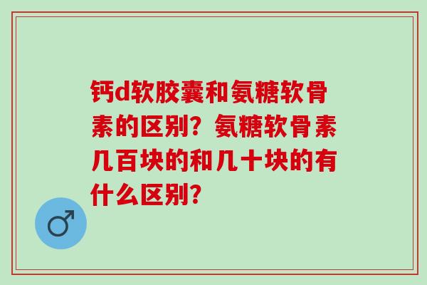 钙d软胶囊和氨糖软骨素的区别？氨糖软骨素几百块的和几十块的有什么区别？