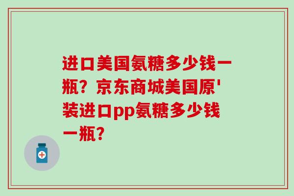 进口美国氨糖多少钱一瓶?京东商城美国原'装进口pp氨糖多少钱一瓶? 进口美国氨糖多少钱一瓶?京东商城美国原'装进口pp氨糖多少钱一瓶?