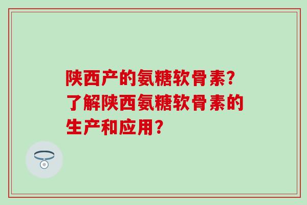 陕西产的氨糖软骨素？了解陕西氨糖软骨素的生产和应用？